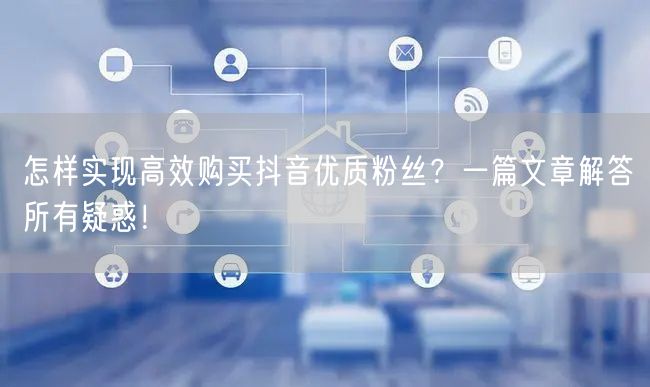 怎样实现高效购买抖音优质粉丝？一篇文章解答所有疑惑！