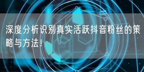 深度分析识别真实活跃抖音粉丝的策略与方法！